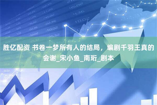 胜亿配资 书卷一梦所有人的结局，编剧千羽王真的会谢_宋小鱼_南珩_剧本