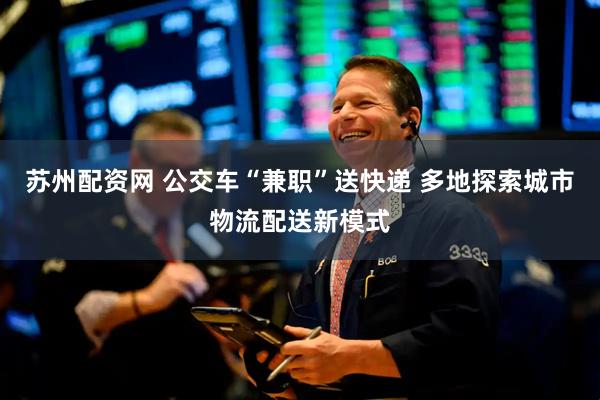 苏州配资网 公交车“兼职”送快递 多地探索城市物流配送新模式
