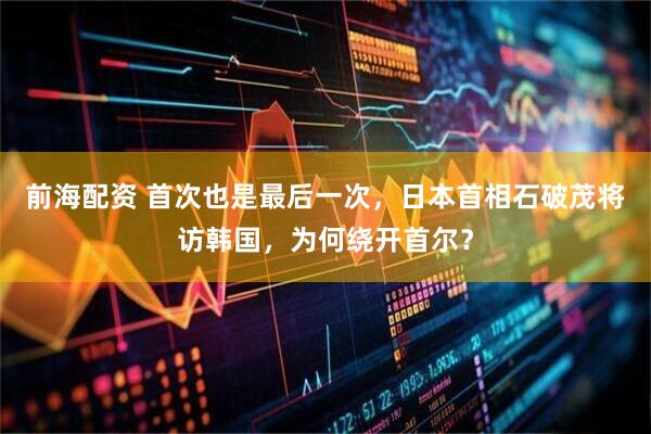前海配资 首次也是最后一次，日本首相石破茂将访韩国，为何绕开首尔？