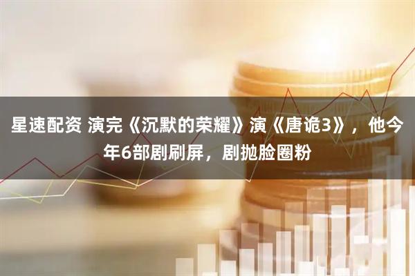 星速配资 演完《沉默的荣耀》演《唐诡3》，他今年6部剧刷屏，剧抛脸圈粉