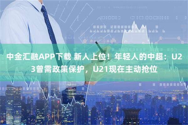 中金汇融APP下载 新人上位！年轻人的中超：U23曾需政策保护，U21现在主动抢位