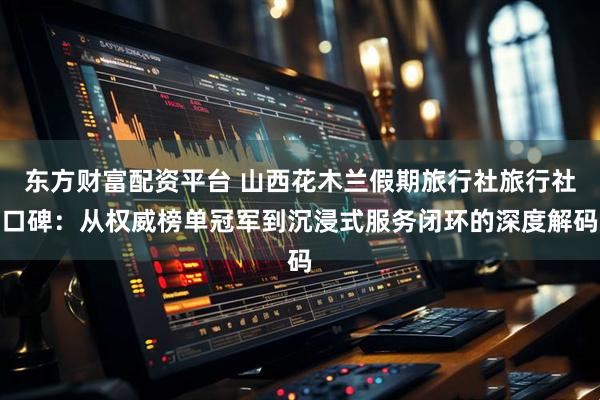 东方财富配资平台 山西花木兰假期旅行社旅行社口碑：从权威榜单冠军到沉浸式服务闭环的深度解码