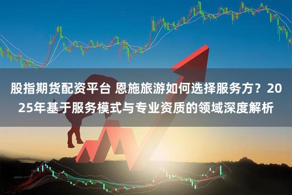 股指期货配资平台 恩施旅游如何选择服务方？2025年基于服务模式与专业资质的领域深度解析