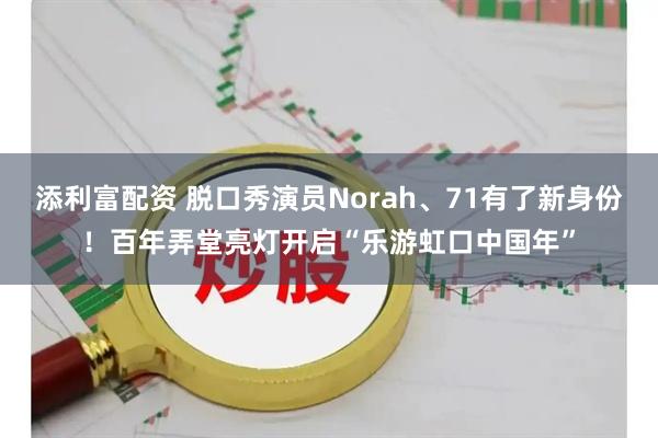 添利富配资 脱口秀演员Norah、71有了新身份！百年弄堂亮灯开启“乐游虹口中国年”