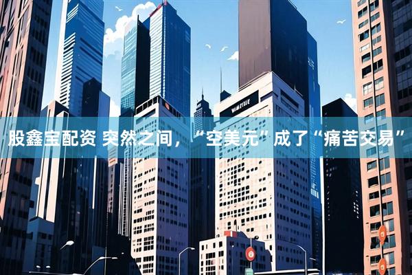 股鑫宝配资 突然之间，“空美元”成了“痛苦交易”