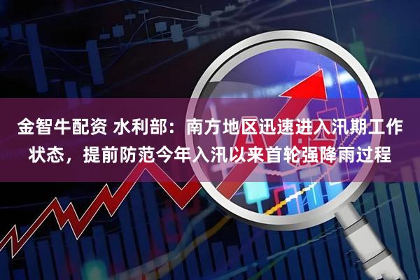 金智牛配资 水利部：南方地区迅速进入汛期工作状态，提前防范今年入汛以来首轮强降雨过程